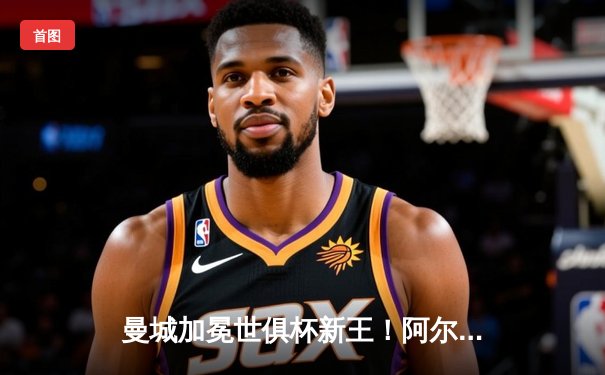 曼城加冕世俱杯新王！阿尔瓦雷斯双响定乾坤，蓝月军团首夺世界冠军