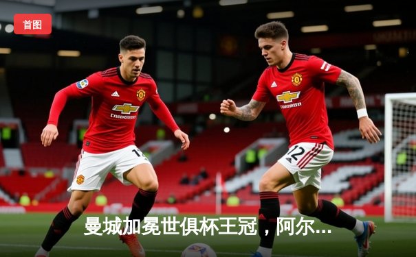 曼城加冕世俱杯王冠，阿尔瓦雷斯双响闪耀沙特之夜