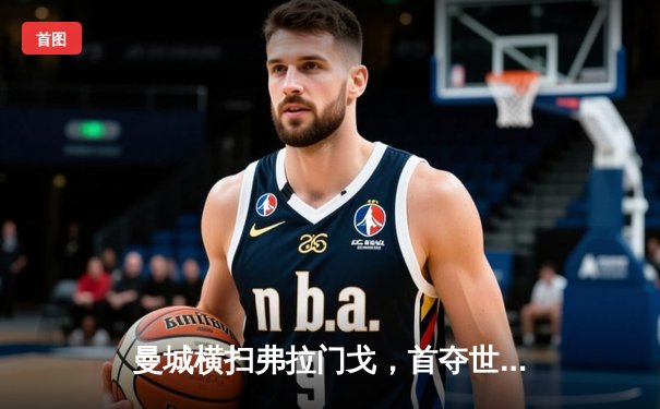 曼城横扫弗拉门戈，首夺世俱杯冠军，免费直播见证历史时刻