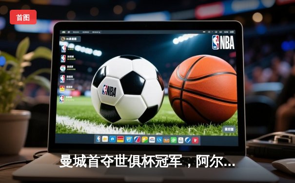 曼城首夺世俱杯冠军，阿尔瓦雷斯决赛双响成关键先生