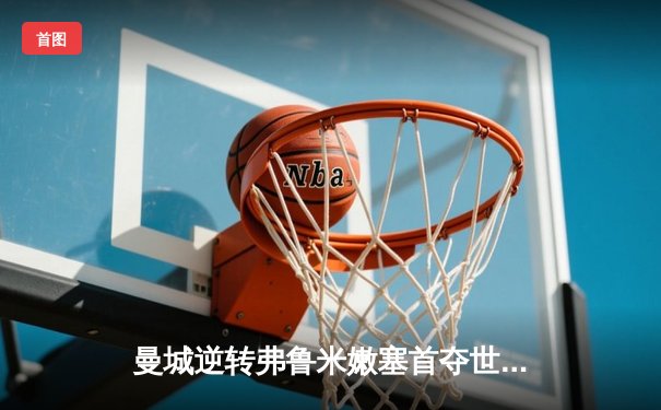 曼城逆转弗鲁米嫩塞首夺世俱杯冠军，阿尔瓦雷斯闪耀决赛