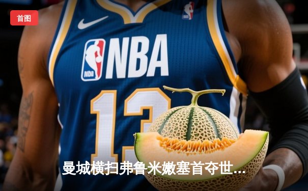 曼城横扫弗鲁米嫩塞首夺世俱杯，阿尔瓦雷斯双响加冕赛事最佳