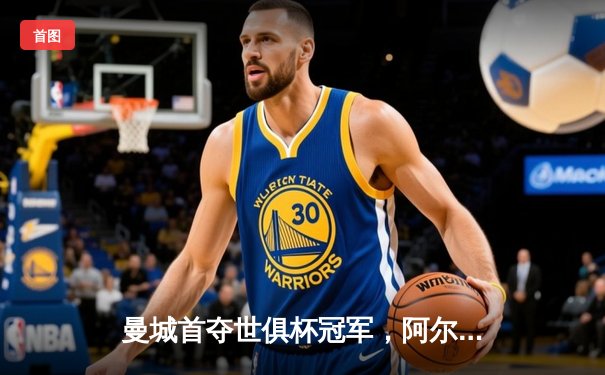 曼城首夺世俱杯冠军，阿尔瓦雷斯闪耀决赛梅开二度