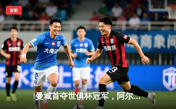 曼城首夺世俱杯冠军，阿尔瓦雷斯决赛梅开二度加冕金球