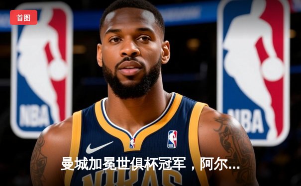 曼城加冕世俱杯冠军，阿尔瓦雷斯梅开二度助蓝月亮首度登顶