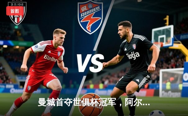 曼城首夺世俱杯冠军，阿尔瓦雷斯决赛双响加冕赛事金球