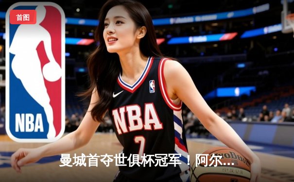 曼城首夺世俱杯冠军！阿尔瓦雷斯双响加冕决赛MVP