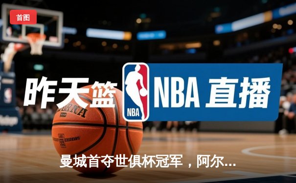 曼城首夺世俱杯冠军，阿尔瓦雷斯决赛双响加冕MVP