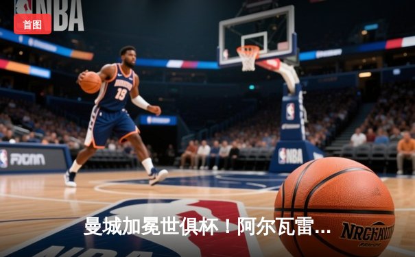 曼城加冕世俱杯！阿尔瓦雷斯闪耀决赛，蓝月亮首度登顶世界之巅