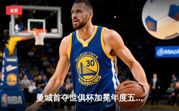 曼城首夺世俱杯加冕年度五冠王，阿尔瓦雷斯闪耀决赛梅开二度