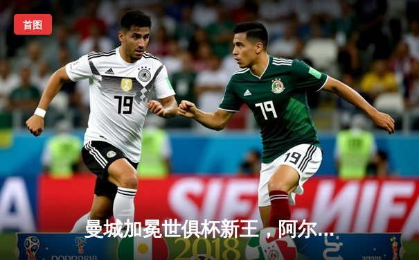 曼城加冕世俱杯新王，阿尔瓦雷斯决赛双响闪耀沙特