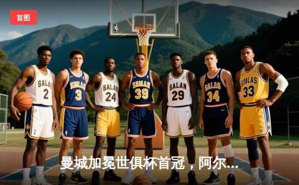 曼城加冕世俱杯首冠，阿尔瓦雷斯决赛双响闪耀吉达