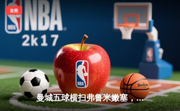 曼城五球横扫弗鲁米嫩塞，首夺世俱杯冠军创历史