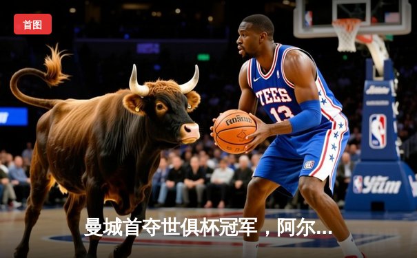 曼城首夺世俱杯冠军，阿尔瓦雷斯闪耀决赛