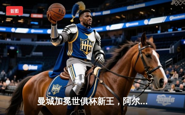 曼城加冕世俱杯新王，阿尔瓦雷斯双响闪耀沙特