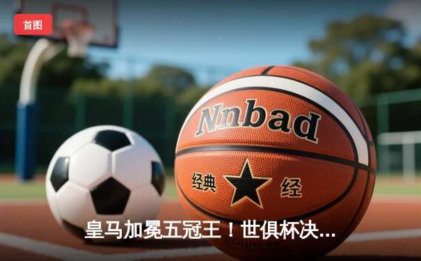 皇马加冕五冠王！世俱杯决赛5-3险胜利雅得新月，维尼修斯双响+MVP