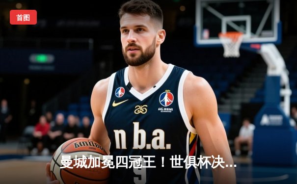 曼城加冕四冠王！世俱杯决赛4-0横扫弗鲁米嫩塞，阿尔瓦雷斯双响创历史