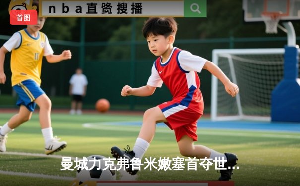 曼城力克弗鲁米嫩塞首夺世俱杯，阿尔瓦雷斯双响荣膺赛事MVP