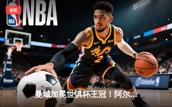 曼城加冕世俱杯王冠！阿尔瓦雷斯闪耀决赛，蓝月亮首度问鼎全球之巅