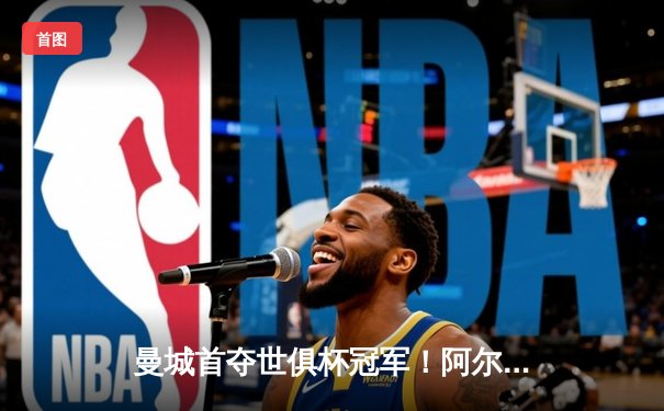 曼城首夺世俱杯冠军！阿尔瓦雷斯双响加冕王中王