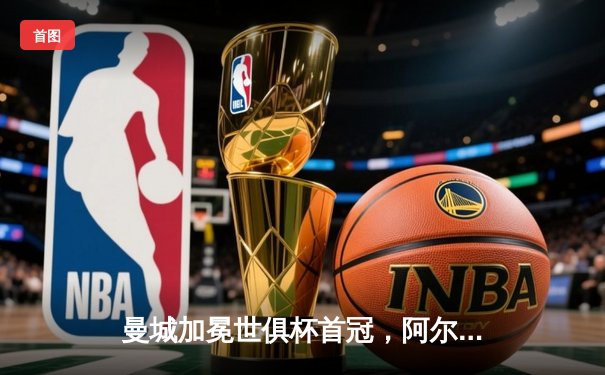 曼城加冕世俱杯首冠，阿尔瓦雷斯闪耀决赛梅开二度