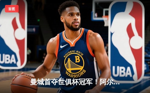 曼城首夺世俱杯冠军！阿尔瓦雷斯双响加冕金球，4-0弗鲁米嫩塞创历史