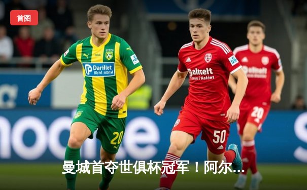 曼城首夺世俱杯冠军！阿尔瓦雷斯双响加冕金球，4-0弗鲁米嫩塞创历史